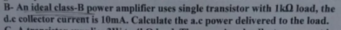 B- An ideal class-B power amplifier uses single transistor with 1k0 load, the
d.e collector current is 10mA. Calculate the a.c power delivered to the load.
P
AWA
JOI