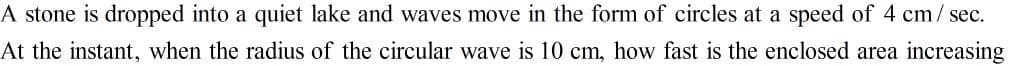 A stone is dropped into a quiet lake and waves move in the form of circles at a speed of 4 cm/ sec.
At the instant, when the radius of the circular wave is 10 cm, how fast is the enclosed area increasing
