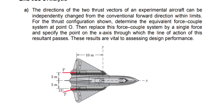 a) The directions of the two thrust vectors of an experimental aircraft can be
independently changed from the conventional forward direction within limits.
For the thrust configuration shown, determine the equivalent force-couple
system at point O. Then replace this force-couple system by a single force
and specify the point on the x-axis through which the line of action of this
resultant passes. These results are vital to assessing design performance.
10 m
3 m
3 m
15°
T
