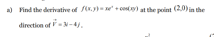 a) Find the derivative of f(x,y) = xe* + cos(xy) at the point (2,0) in the
direction of V = 3i – 4 j .
