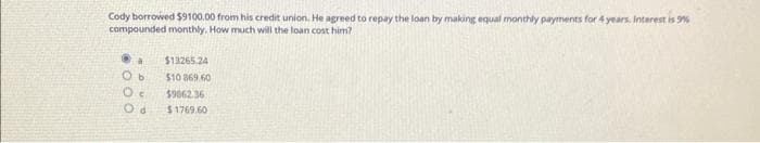 Cody borrowed $9100.00 from his credit union. He agreed to repay the loan by making equal monthly payments for 4 years. Interest is 99%
compounded monthly. How much will the loan cost him?
a $13265.24
Ob $10 869.60
Oc $9662.36
Od $1769.60