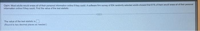 Claim: Most adults would erase all of their personal information online if they could: A software firm survey of 634 randomly selected adults showed that 61% of them would erase all of their personal
Information online if they could. Find the value of the test statistic.
The value of the test statistic in
(Round to two decimal places as needed.)