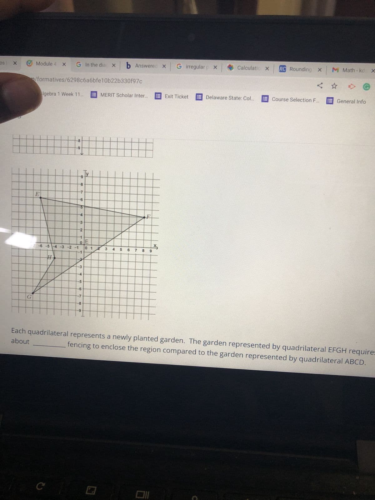 ### Understanding Quadrilaterals and Fencing

#### Diagram Explanation:
In the image provided, we have a graph displaying two quadrilaterals labeled EFGH and ABCD planted on a coordinate grid.

- **Quadrilateral ABCD** is plotted with its vertices at:
  - A
  - B
  - C
  - D

- **Quadrilateral EFGH** is plotted with its vertices at:
  - E
  - F
  - G
  - H

The coordinates for each vertex are not explicitly given, but they are plotted at specific points on the grid. 

#### Graph Details:
The x-axis and y-axis range from -8 to 8. 

- **Quadrilateral EFGH** is oriented such that one of its edges lies parallel to the line connecting its corresponding vertices.
- **Quadrilateral ABCD**, on the other hand, is oriented differently with respect to the axes.

#### Problem Statement:
The task requires determining the amount of fencing required for quadrilateral EFGH in comparison to quadrilateral ABCD.

### Text for Educational Website:

Each quadrilateral represents a newly planted garden. The garden represented by quadrilateral EFGH requires about _________ fencing to enclose the region compared to the garden represented by quadrilateral ABCD.

### Steps to Solve:
1. **Identify the Coordinates**: Note the coordinates of each vertex of both quadrilaterals.
2. **Calculate the Perimeter**: Use the distance formula to calculate the lengths of each side and then add them up.
3. **Compare the Perimeters**: Compare the total lengths of fencing required for both quadrilaterals.

### Important Concepts:
- **Distance Formula**: 
  \[
  \text{Distance} = \sqrt{(x_2 - x_1)^2 + (y_2 - y_1)^2}
  \]
- **Perimeter**: The total length of all sides of the quadrilateral.

### Educational Value:
This exercise helps understand the application of geometry and algebra in real-life scenarios such as gardening and landscaping, enhancing spatial awareness and problem-solving skills.