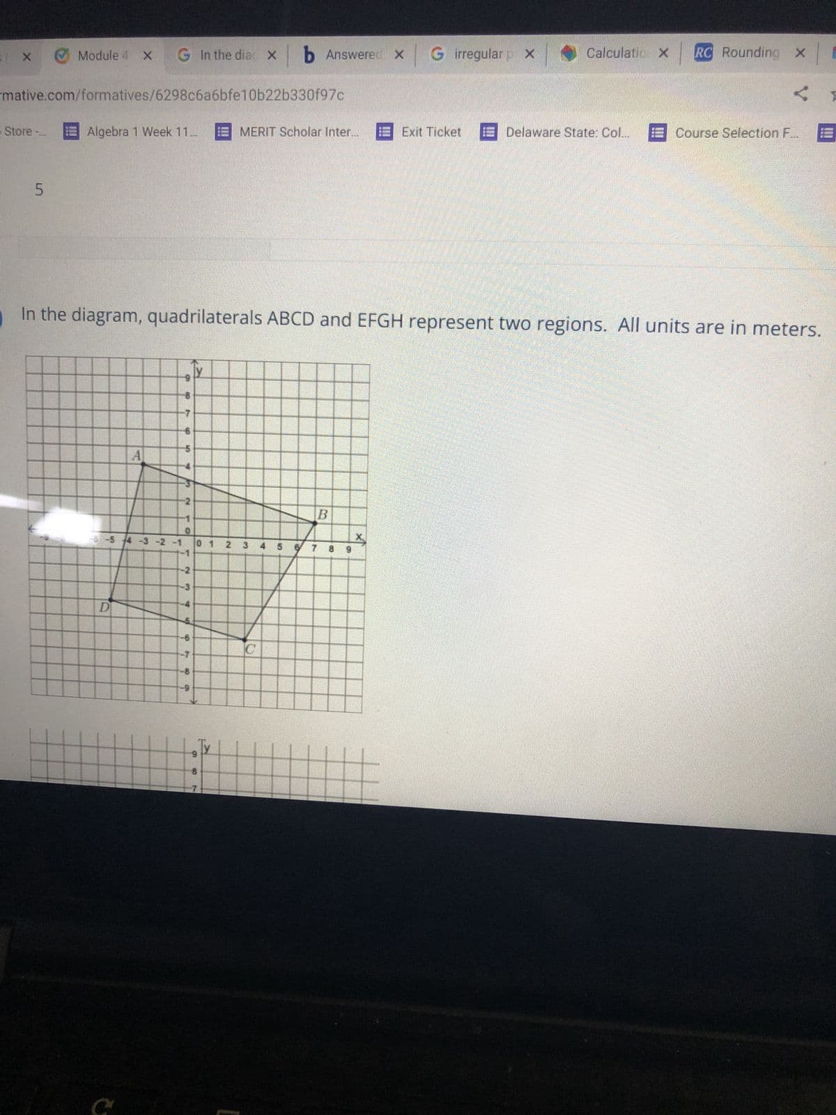 ## Geometry: Quadrilaterals and Coordinate Planes

### Understanding Quadrilaterals and Their Regions

In the diagram below, quadrilaterals ABCD and EFGH represent two distinct regions. All units are measured in meters.

#### Graph Description
- The coordinate plane features a grid and is divided into four quadrants.
- Quadrilateral ABCD is plotted with the following points approximately:
  - A: (-3, 5)
  - B: (2, 1)
  - C: (5, -4)
  - D: (-1, -2)
  
Each point is connected sequentially to form the quadrilateral.

- Quadrilateral EFGH is not fully visible in the provided image, but it would typically be another polygon plotted within the same coordinate system.

### Important Concepts

1. **Coordinate Plane Basics**:
    - The x-axis runs horizontally, and the y-axis runs vertically.
    - Points are defined by (x, y) coordinates.
    
2. **Quadrilaterals**:
    - A quadrilateral is a polygon with four sides and four vertices.
    - ABCD and EFGH in the diagram are examples of general quadrilaterals.

### Usage in Real-life Scenarios

These concepts can be used in various fields such as:
- Urban planning for defining plots of land.
- Computer graphics for rendering shapes.
- Robotics for navigation and spatial awareness.

Understanding how to read and plot shapes in a coordinate system is foundational knowledge for both advanced mathematics and real-world applications.