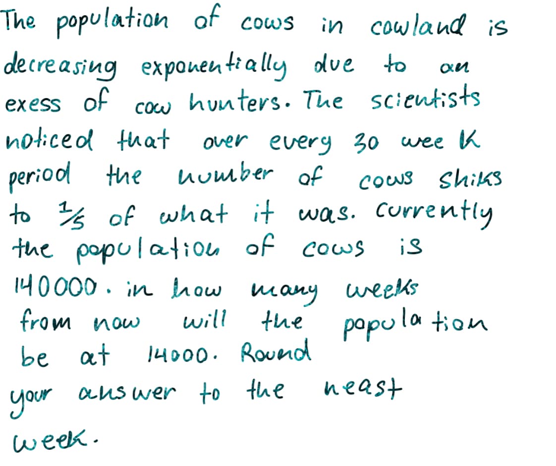 The population of cows
in cowland is
decre asing exponentially due
of
to
exess
hunters. Tue scientists
cow
noticed that
over every 30 wee K
number of
period the
to % of what it was. currently
the populatiou of cous
140000. in how many weeks
from now
cous ShikS
is
will
the popula tion
be at
14000. Roueod
your
aus wer to the
neast
week.
