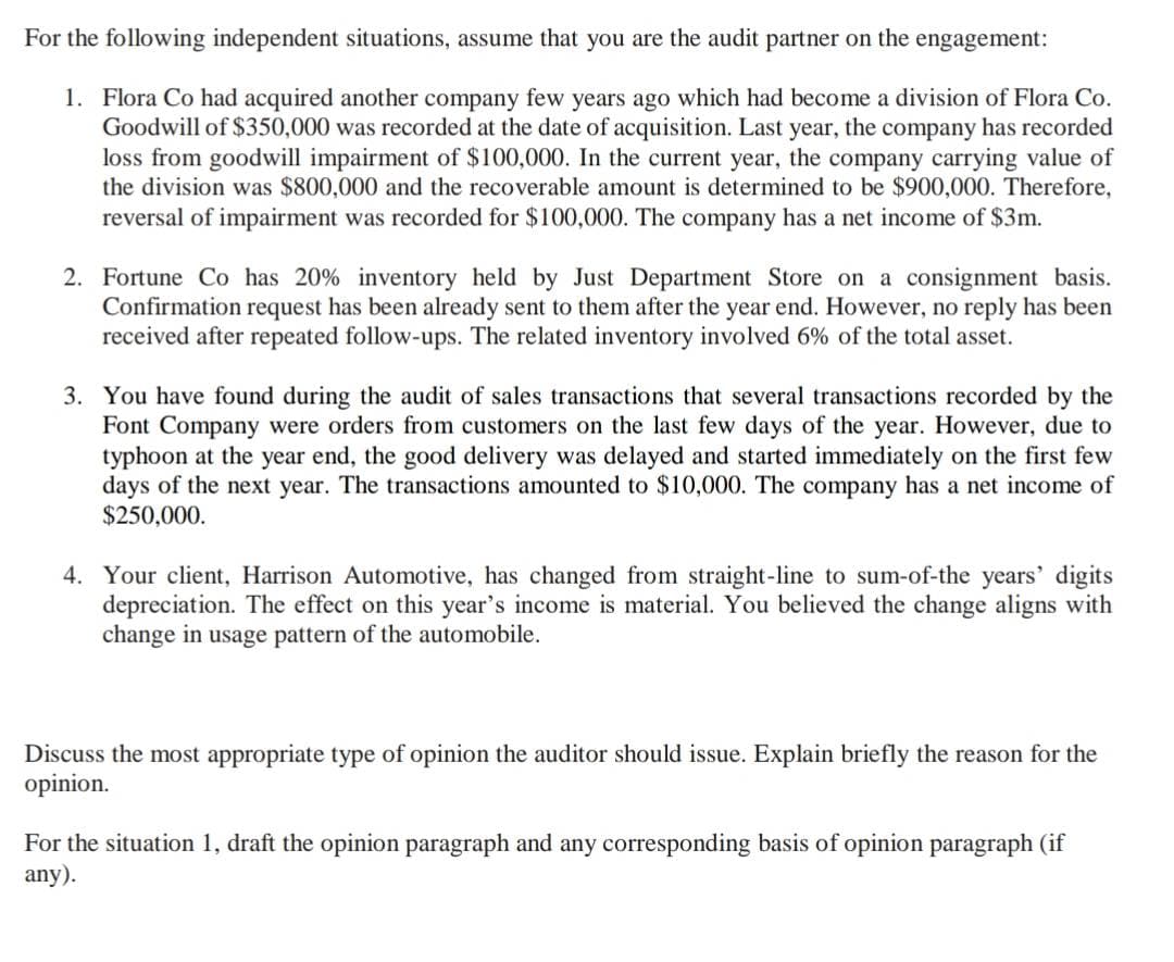 For the following independent situations, assume that you are the audit partner on the engagement:
1. Flora Co had acquired another company few years ago which had become a division of Flora Co.
Goodwill of $350,000 was recorded at the date of acquisition. Last year, the company has recorded
loss from goodwill impairment of $100,000. In the current year, the company carrying value of
the division was $800,000 and the recoverable amount is determined to be $900,000. Therefore,
reversal of impairment was recorded for $100,000. The company has a net income of $3m.
2. Fortune Co has 20% inventory held by Just Department Store on a consignment basis.
Confirmation request has been already sent to them after the year end. However, no reply has been
received after repeated follow-ups. The related inventory involved 6% of the total asset.
3. You have found during the audit of sales transactions that several transactions recorded by the
Font Company were orders from customers on the last few days of the year. However, due to
typhoon at the year end, the good delivery was delayed and started immediately on the first few
days of the next year. The transactions amounted to $10,000. The company has a net income of
$250,000.
4. Your client, Harrison Automotive, has changed from straight-line to sum-of-the years' digits
depreciation. The effect on this year's income is material. You believed the change aligns with
change in usage pattern of the automobile.
Discuss the most appropriate type of opinion the auditor should issue. Explain briefly the reason for the
opinion.
For the situation 1, draft the opinion paragraph and any corresponding basis of opinion paragraph (if
any).
