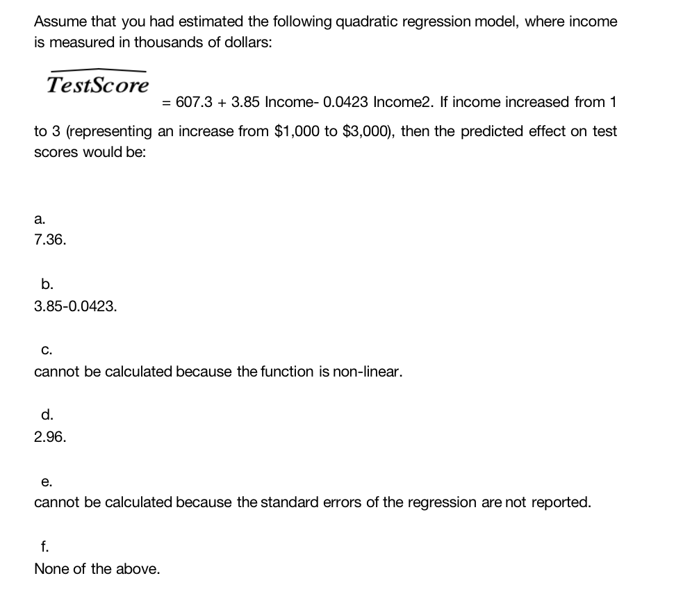 Assume that you had estimated the following quadratic regression model, where income
is measured in thousands of dollars:
TestScore
= 607.3 + 3.85 Income- 0.0423 Income2. If income increased from 1
to 3 (representing an increase from $1,000 to $3,000), then the predicted effect on test
scores would be:
a.
7.36.
b.
3.85-0.0423.
C.
cannot be calculated because the function is non-linear.
d.
2.96.
e.
cannot be calculated because the standard errors of the regression are not reported.
f.
None of the above.