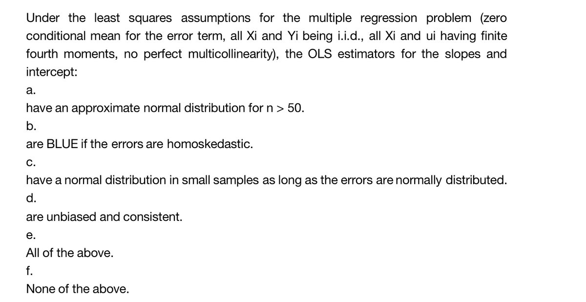 Under the least squares assumptions for the multiple regression problem (zero
conditional mean for the error term, all Xi and Yi being i.i.d., all Xi and ui having finite
fourth moments, no perfect multicollinearity), the OLS estimators for the slopes and
intercept:
a.
have an approximate normal distribution for n > 50.
b.
are BLUE if the errors are homoskedastic.
C.
have a normal distribution in small samples as long as the errors are normally distributed.
d.
are unbiased and consistent.
e.
All of the above.
f.
None of the above.