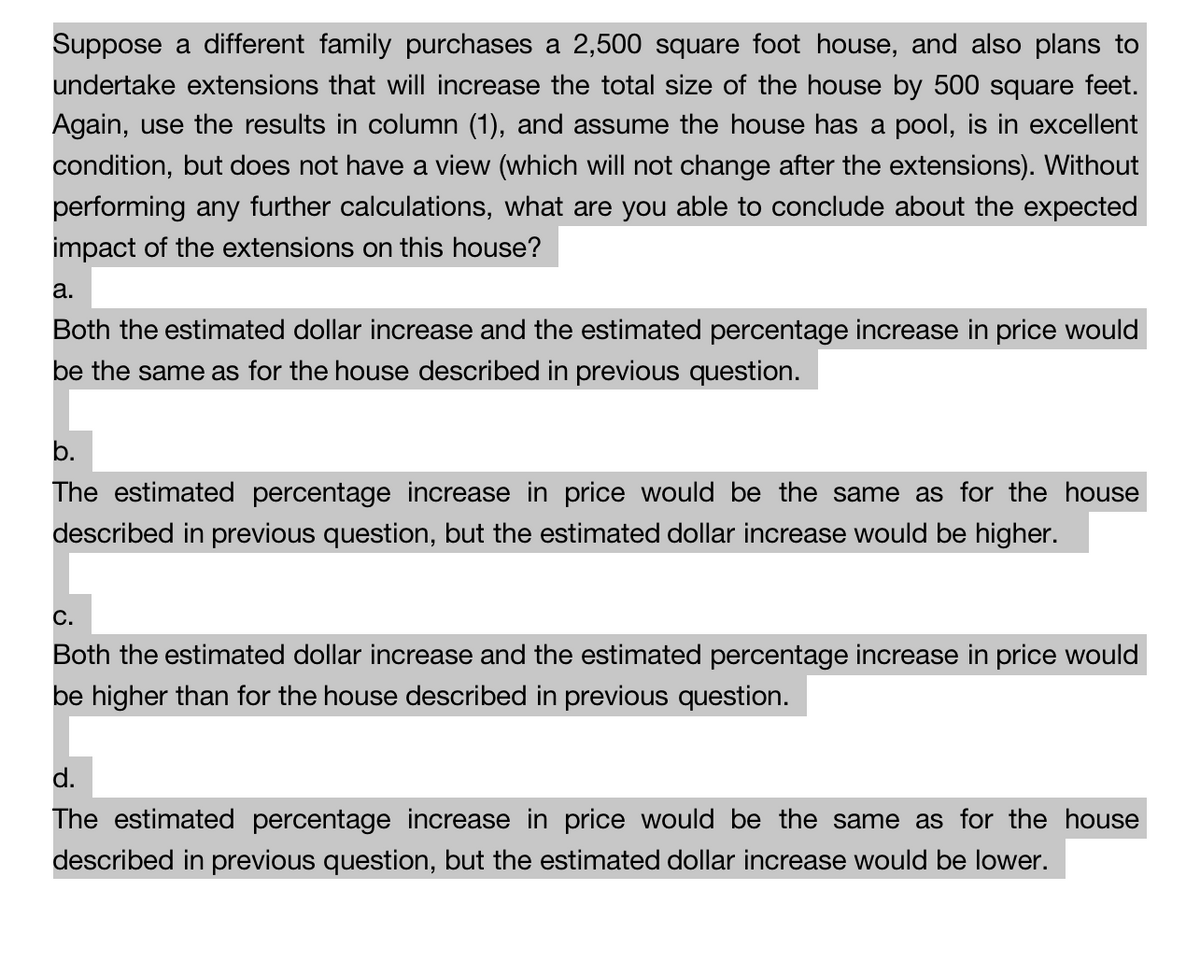 Suppose a different family purchases a 2,500 square foot house, and also plans to
undertake extensions that will increase the total size of the house by 500 square feet.
Again, use the results in column (1), and assume the house has a pool, is in excellent
condition, but does not have a view (which will not change after the extensions). Without
performing any further calculations, what are you able to conclude about the expected
impact of the extensions on this house?
a.
Both the estimated dollar increase and the estimated percentage increase in price would
be the same as for the house described in previous question.
b.
The estimated percentage increase in price would be the same as for the house
described in previous question, but the estimated dollar increase would be higher.
C.
Both the estimated dollar increase and the estimated percentage increase in price would
be higher than for the house described in previous question.
d.
The estimated percentage increase in price would be the same as for the house
described in previous question, but the estimated dollar increase would be lower.