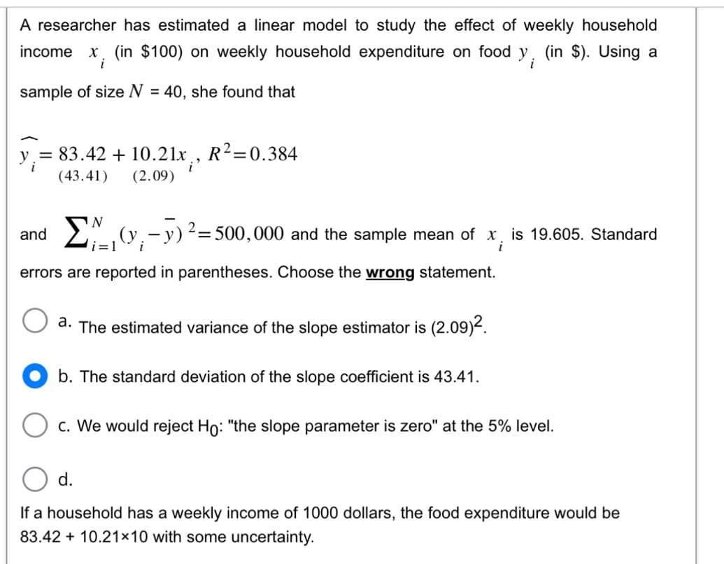 A researcher has estimated a linear model to study the effect of weekly household
income x (in $100) on weekly household expenditure on food y. (in $). Using a
i
sample of size N = 40, she found that
y = 83.42 + 10.21x, R²=0.384
i
(43.41)
(2.09)
N
(y₁ - y)² = 500,000 and the sample mean of x is 19.605. Standard
i
i
errors are reported in parentheses. Choose the wrong statement.
and
a. The estimated variance of the slope estimator is (2.09)².
b. The standard deviation of the slope coefficient is 43.41.
c. We would reject Ho: "the slope parameter is zero" at the 5% level.
d.
If a household has a weekly income of 1000 dollars, the food expenditure would be
83.42 10.21x10 with some uncertainty.