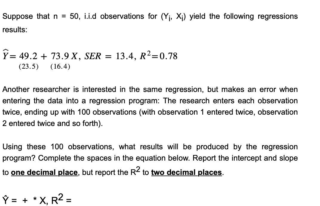 Suppose that n = 50, i.i.d observations for (Y₁, X₁) yield the following regressions
results:
Ỹ= 49.2 + 73.9 X, SER = 13.4, R²=0.78
(23.5) (16.4)
Another researcher is interested in the same regression, but makes an error when
entering the data into a regression program: The research enters each observation
twice, ending up with 100 observations (with observation 1 entered twice, observation
2 entered twice and so forth).
Using these 100 observations, what results will be produced by the regression
program? Complete the spaces in the equation below. Report the intercept and slope
to one decimal place, but report the R2 to two decimal places.
Ŷ = +
*
X,
R² =