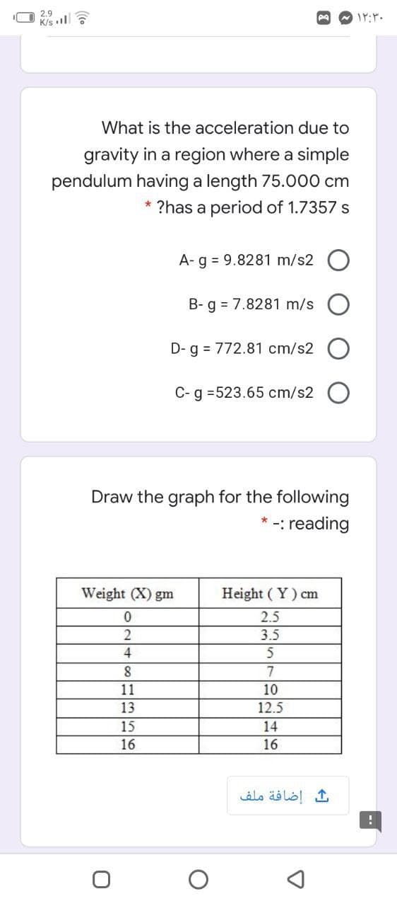 2.9
K/s
What is the acceleration due to
gravity in a region where a simple
pendulum having a length 75.000 cm
* ?has a period of 1.7357 s
A- g = 9.8281 m/s2
B- g = 7.8281 m/s
D-g = 772.81 cm/s2
C- g =523.65 cm/s2 O
Draw the graph for the following
: reading
Weight (X) gm
Height ( Y) cm
2.5
2
3.5
7
11
10
13
12.5
15
14
16
16
إضافة ملف
