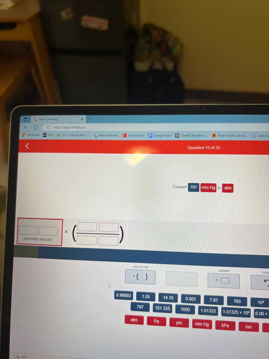 IM
←
<
Aktiv Chemistry
KU Portal
46°F
STARTING AMOUNT
X +
https://app.101edu.co
IND2L Ch. 1 Introduction -...
X
Aktiv Chemistry
36
L
Connect-Bio Google
0.98692
ADD FACTOR
*( )
1.05
797
atm
Docs
Google Docs CG Grade Calculator ...
101.325
Pa
14.70
Convert 797 mm Hg to atm
Question 15 of 25
psi
0.001
1000
R Point Grade Calcula...
mm Hg
7.97
1.01325
ANSWER
760
1.01325 x 105
kPa
bar
Class Se
RESE
5
10⁰
6.06 x
