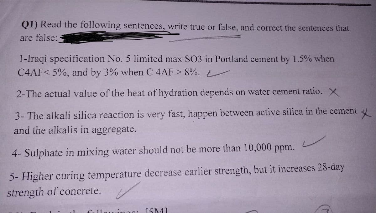 Q1) Read the following sentences, write true or false, and correct the sentences that
are false:-
1-Iraqi specification No. 5 limited max SO3 in Portland cement by 1.5% when
C4AF< 5%, and by 3% when C 4AF > 8%.
2-The actual value of the heat of hydration depends on water cement ratio. X
3- The alkali silica reaction is very fast, happen between active silica in the cement
and the alkalis in aggregate.
4- Sulphate in mixing water should not be more than 10,000 ppm.
5- Higher curing temperature decrease earlier strength, but it increases 28-day
strength of concrete.
Call wings: [5M]