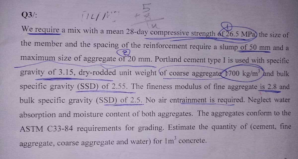 Q3/:
TILM
We require a mix with a mean 28-day compressive strength of 26.5 MPa) the size of
the member and the spacing of the reinforcement require a slump of 50 mm and a
3
maximum size of aggregate of 20 mm. Portland cement type I is used with specific
gravity of 3.15, dry-rodded unit weight of coarse aggregate 1700 kg/m and bulk
specific gravity (SSD) of 2.55. The fineness modulus of fine aggregate is 2.8 and
bulk specific gravity (SSD) of 2.5. No air entrainment is required. Neglect water
absorption and moisture content of both aggregates. The aggregates conform to the
ASTM C33-84 requirements for grading. Estimate the quantity of (cement, fine
aggregate, coarse aggregate and water) for 1m³ concrete.