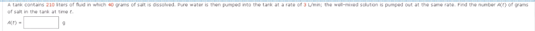 A tank contains 210 liters of fluid in which 40 grams of salt is dissolved. Pure water is then pumped into the tank at a rate of 3 L/min; the well-mixed solution is pumped out at the same rate. Find the number A(t) of grams
of salt in the tank at time t.
A(t) =