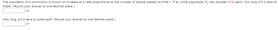 The population of a community is known to increase at a rate proportional to the number of people present at time t. If an initial population P has doubled in 6 years, how long will it take to
triple? (Round your answer to one decimal place.)
yr
quadruple? (Round your answer to one decimal place.)
How long will it take
yr