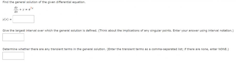 Find the general solution of the given differential equation.
dy
dx
y(x) =
Give the largest interval over which the general solution is defined. (Think about the implications of any singular points. Enter your answer using interval notation.)
Determine whether there are any transient terms in the general solution. (Enter the transient terms as a comma-separated list; if there are none, enter NONE.)