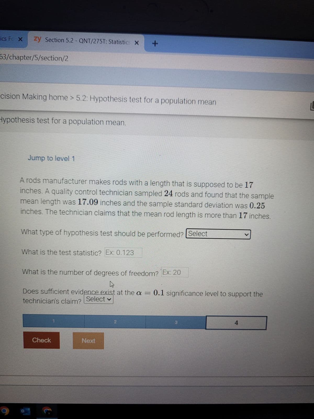 ics Fe X zy Section 5.2 - QNT/275T: Statistics X +
63/chapter/5/section/2
cision Making home > 5.2: Hypothesis test for a population mean
Hypothesis test for a population mean.
Jump to level 1
A rods manufacturer makes rods with a length that is supposed to be 17
inches. A quality control technician sampled 24 rods and found that the sample
mean length was 17.09 inches and the sample standard deviation was 0.25
inches. The technician claims that the mean rod length is more than 17 inches.
What type of hypothesis test should be performed? Select
What is the test statistic? Ex: 0.123
What is the number of degrees of freedom? Ex: 20
L
Does sufficient evidence exist at the a = 0.1 significance level to support the
technician's claim? Select ✓
Check
e
1
Next
2
3
4
LE