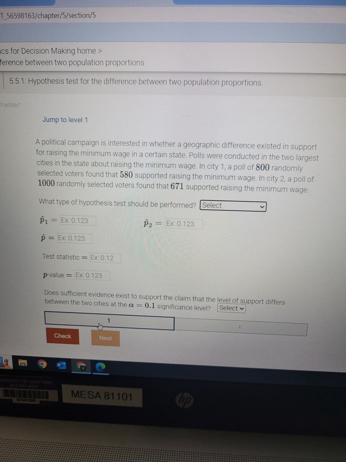 T_56598163/chapter/5/section/5
cs for Decision Making home >
ference between two population proportions
5.5.1: Hypothesis test for the difference between two population proportions.
2.qx3zqy7
C
Jump to level
A political campaign is interested in whether a geographic difference existed in support
for raising the minimum wage in a certain state. Polls were conducted in the two largest
cities in the state about raising the minimum wage. In city 1, a poll of 800 randomly
selected voters found that 580 supported raising the minimum wage. In city 2, a poll of
1000 randomly selected voters found that 671 supported raising the minimum wage.
What type of hypothesis test should be performed? [Select
℗1 = Ex: 0.123
P₂ = Ex: 0.123
p = Ex: 0.123
87001295
Test statistic = Ex: 0.12
p-value = Ex: 0.123
Does sufficient evidence exist to support the claim that the level of support differs
between the two cities at the a = 0.1 significance level? Select ✓
Check
1
Next
MESA 81101
hp