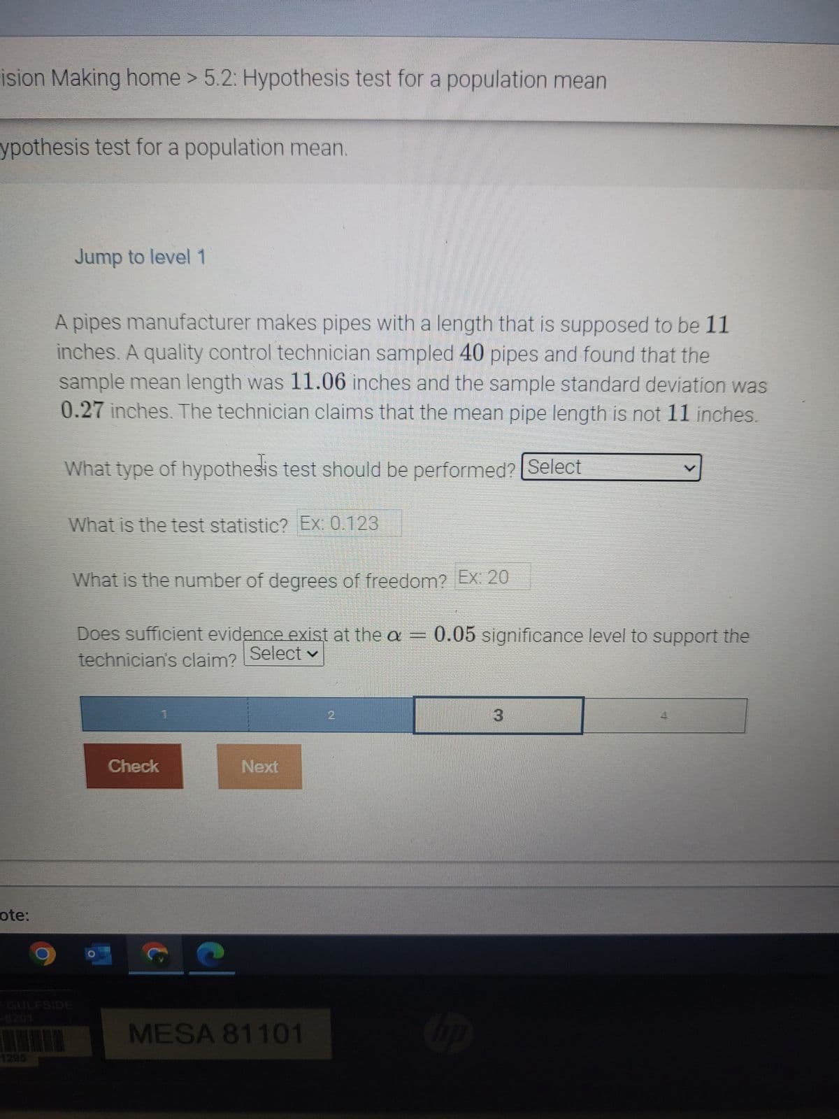 ision Making home > 5.2: Hypothesis test for a population mean
ypothesis test for a population mean.
ote:
1295
Jump to level 1
A pipes manufacturer makes pipes with a length that is supposed to be 11
inches. A quality control technician sampled 40 pipes and found that the
sample mean length was 11.06 inches and the sample standard deviation was
0.27 inches. The technician claims that the mean pipe length is not 11 inches.
What type of hypothesis test should be performed? Select
What is the test statistic? Ex: 0.123
What is the number of degrees of freedom? Ex: 20
Does sufficient evidence exist at the a = 0.05 significance level to support the
technician's claim? Select
Check
t
Next
MESA 81101
2
hp
3