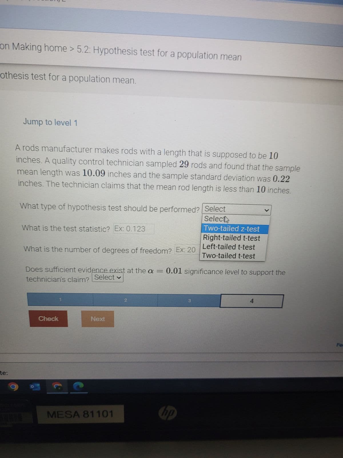 on Making home > 5.2: Hypothesis test for a population mean
othesis test for a population mean.
te:
Jump to level 1
A rods manufacturer makes rods with a length that is supposed to be 10
inches. A quality control technician sampled 29 rods and found that the sample
mean length was 10.09 inches and the sample standard deviation was 0.22
inches. The technician claims that the mean rod length is less than 10 inches.
What type of hypothesis test should be performed? | Select
Select
What is the test statistic? Ex: 0.123
What is the number of degrees of freedom? Ex: 20
Does sufficient evidence exist at the a = 0.01 significance level to support the
technician's claim?
Select v
Check
t
C
Next
MESA 81101
2
Two-tailed z-test
Right-tailed t-test
Left-tailed t-test
Two-tailed t-test
hp