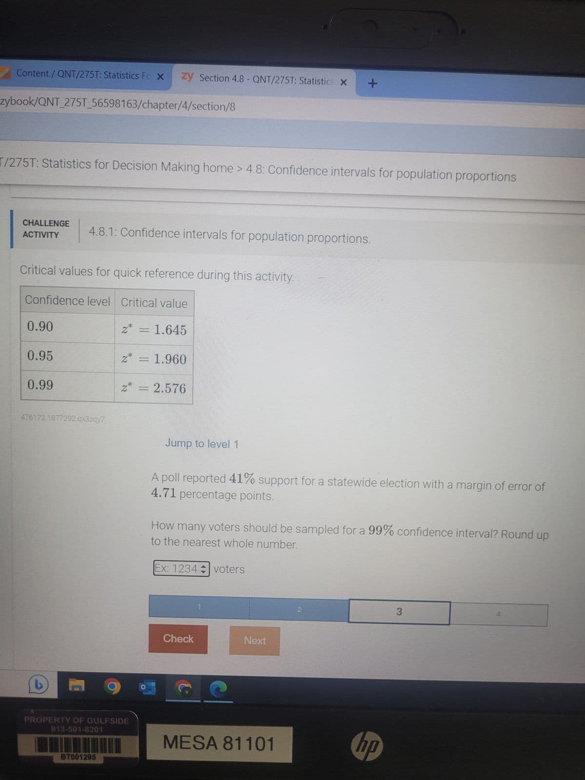 Content/QNT/275T: Statistics Fc X zy Section 4.8- QNT/275T: Statistics X +
zybook/QNT_275T_56598163/chapter/4/section/8
T/275T: Statistics for Decision Making home > 4.8: Confidence intervals for population proportions
CHALLENGE
ACTIVITY
Critical values for quick reference during this activity.
Confidence level Critical value
z* = 1.645
0.90
4.8.1: Confidence intervals for population proportions.
0.95
0.99
476172 1877292.qx3zqy7
z* = 1.960
PROPERTY OF GULFSIDE
813-501-8201
BT001295
= 2.576
Jump to level 1
A poll reported 41% support for a statewide election with a margin of error of
4.71 percentage points.
How many voters should be sampled for a 99% confidence interval? Round up
to the nearest whole number.
Ex: 1234 voters
Check
Next
MESA 81101
2
hp
3