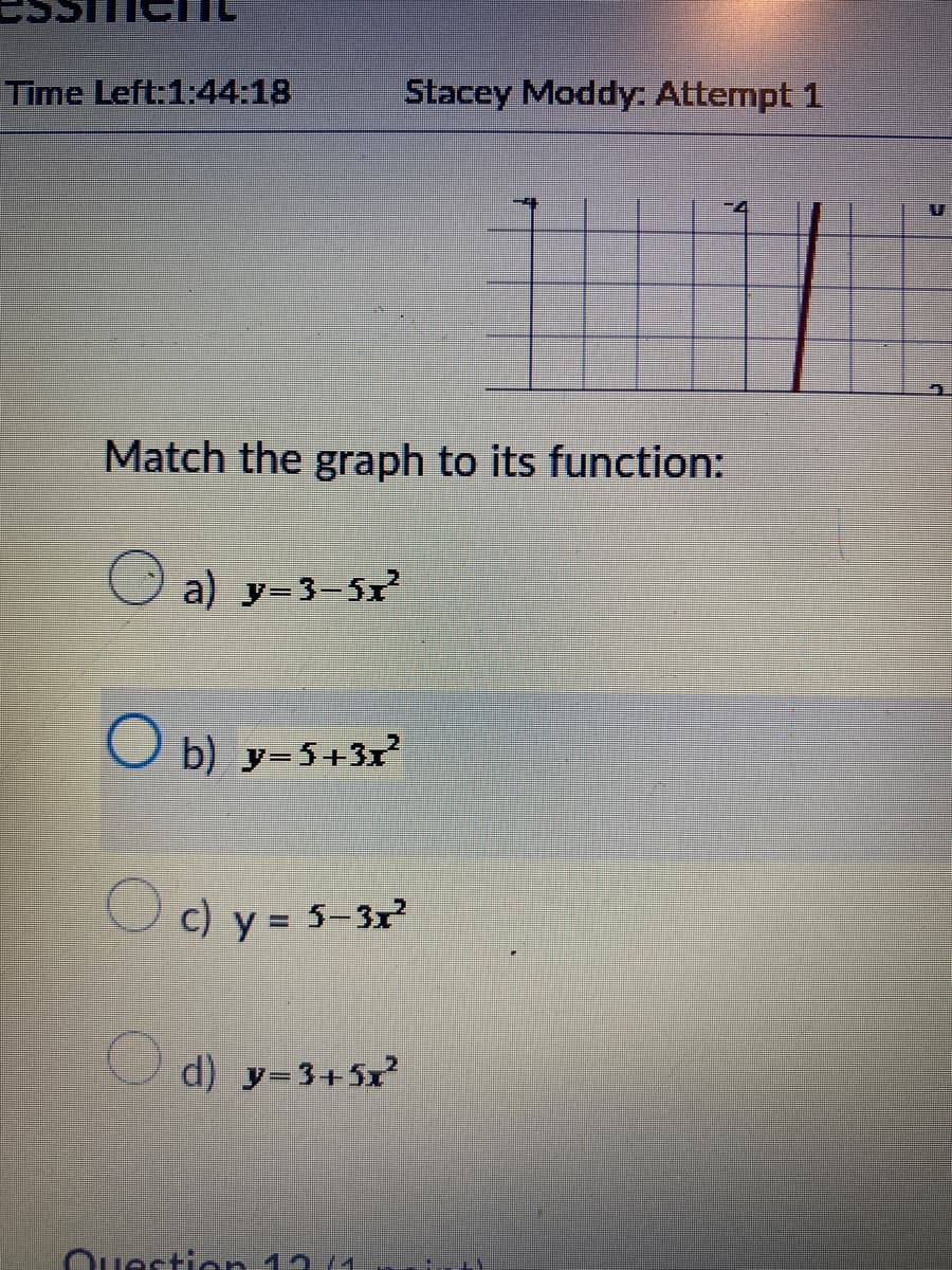 Time Left:1:44:18
Match the graph to its function:
a) y=3-5x²
Ob) y=5+3x²
Stacey Moddy: Attempt 1
c) y = 5-3x²
d) y=3+5x²
Question 12 (1