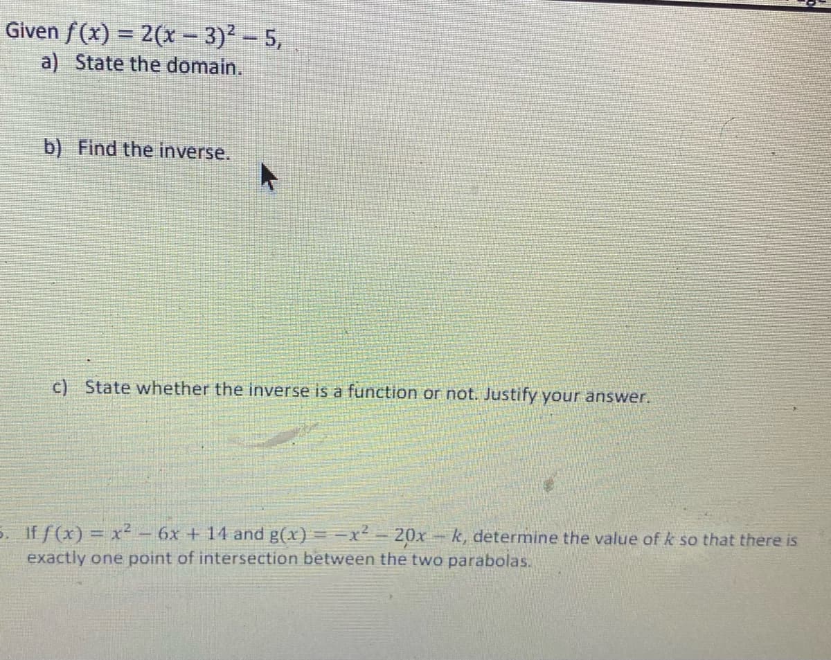 Given f(x) = 2(x − 3)² – 5,
a) State the domain.
b) Find the inverse.
c) State whether the inverse is a function or not. Justify your answer.
5. If f(x) = x² - 6x + 14 and g(x) = -x² - 20x -k, determine the value of k so that there is
exactly one point of intersection between the two parabolas.