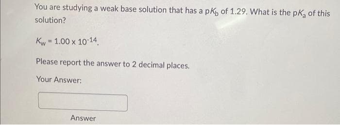 You are studying a weak base solution that has a pк of 1.29. What is the pk of this
solution?
Kw = 1.00 x 10-14
Please report the answer to 2 decimal places.
Your Answer:
Answer