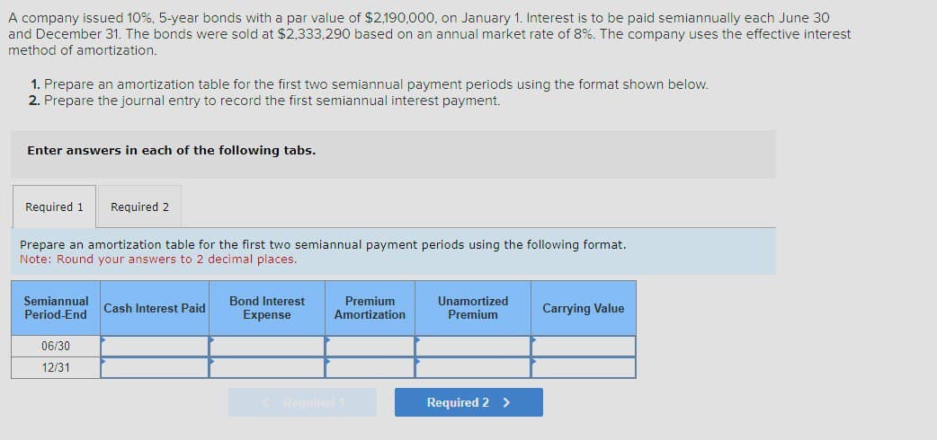 A company issued 10%, 5-year bonds with a par value of $2,190,000, on January 1. Interest is to be paid semiannually each June 30
and December 31. The bonds were sold at $2,333,290 based on an annual market rate of 8%. The company uses the effective interest
method of amortization.
1. Prepare an amortization table for the first two semiannual payment periods using the format shown below.
2. Prepare the journal entry to record the first semiannual interest payment.
Enter answers in each of the following tabs.
Required 1
Required 2
Prepare an amortization table for the first two semiannual payment periods using the following format.
Note: Round your answers to 2 decimal places.
Semiannual
Period-End
Cash Interest Paid
Bond Interest
Expense
Premium
Amortization
Unamortized
Premium
Carrying Value
06/30
12/31
<Required 1
Required 2 >