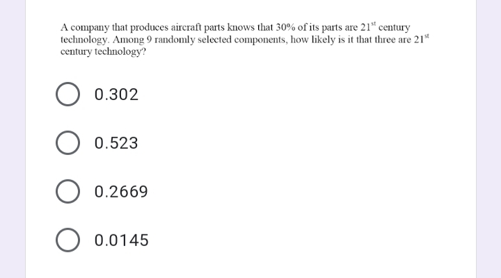 A company that produces aircraft parts knows that 30% of its parts are 21“ century
technology. Among 9 randomly selected components, how likely is it that three are 21*
century technology?
0.302
0.523
0.2669
O 0.0145
