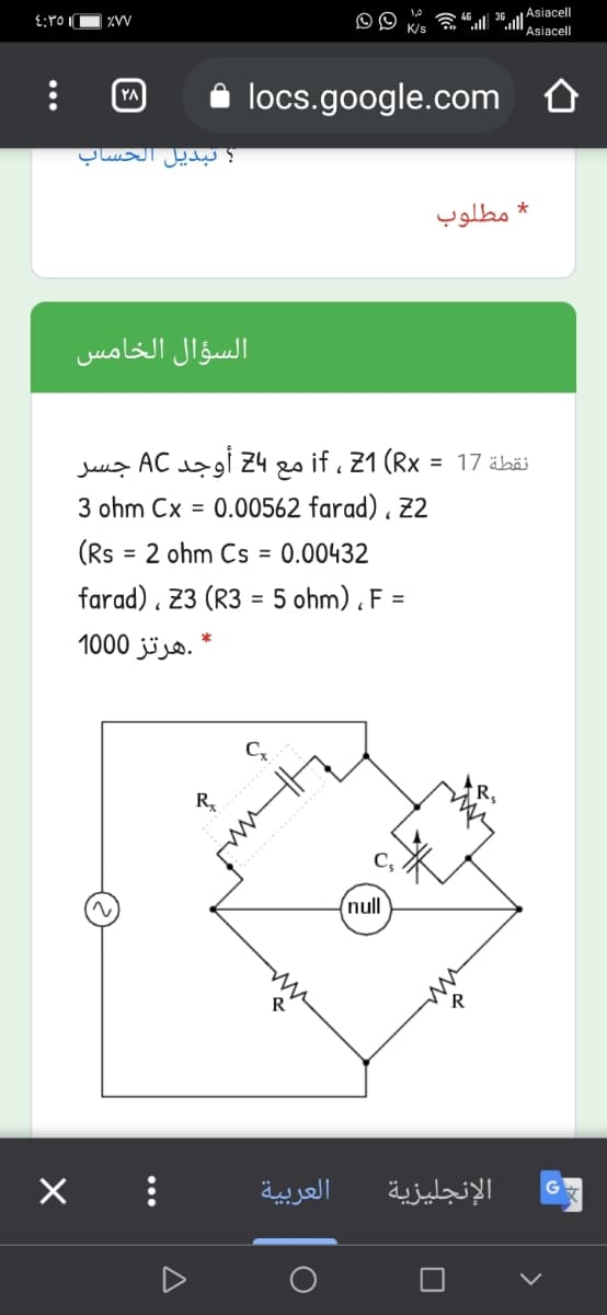 ZVV
Asiacell
Asiacell
YA
locs.google.com
؟ تبديل الحساب
* مطلوب
السؤال الخامس
if 21 Rx مع باZ أوجد AC
جسر
= 17 äböi
ohm Cx =
.00562 farad) . 22
(Rs = 2 ohm Cs = 0.00432
farad) . 23 (R3 = 5 ohm) . F =
* .هرتز 1000
%3D
%3D
R.
........
null
R
العربية
الإنجليزية
O
...
