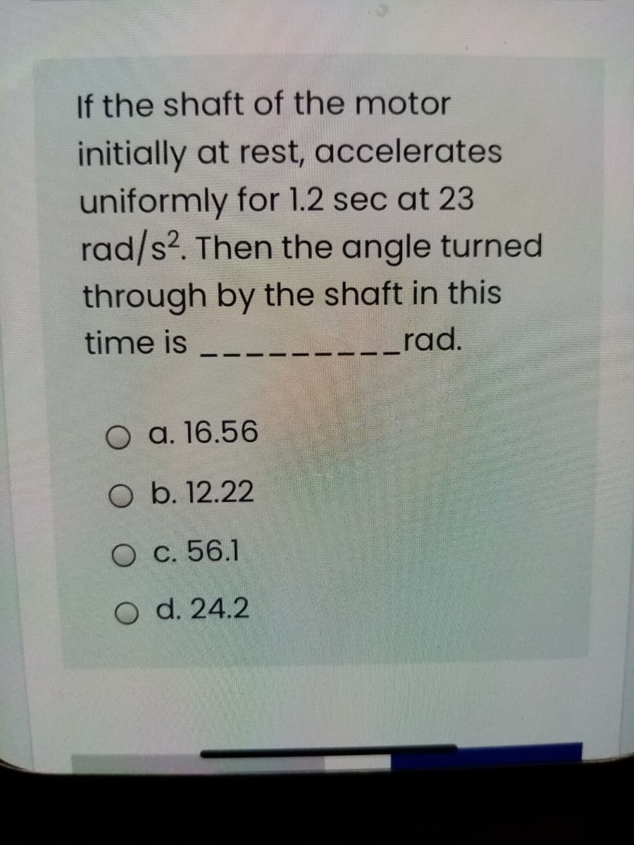 If the shaft of the motor
initially at rest, accelerates
uniformly for 1.2 sec at 23
rad/s?. Then the angle turned
through by the shaft in this
time is
rad.
O a. 16.56
O b. 12.22
O c. 56.1
O d. 24.2
