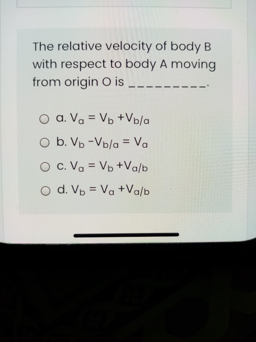 The relative velocity of body B
with respect to body A moving
from origin O is
O a. Va = Vb +Vp/a
O b. Vp -Vb/a = Va
O c. Va = Vp +Va/b
%3D
O d. Vp = Va +Va/b
%3D
