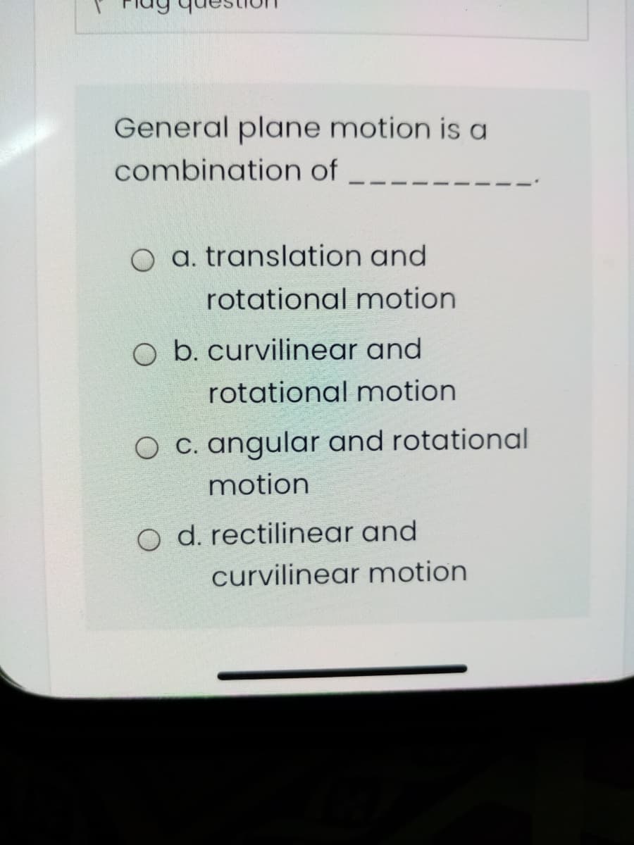 General plane motion is a
combination of
O a. translation and
rotational motion
O b. curvilinear and
rotational motion
O C. angular and rotational
motion
o d. rectilinear and
curvilinear motion
