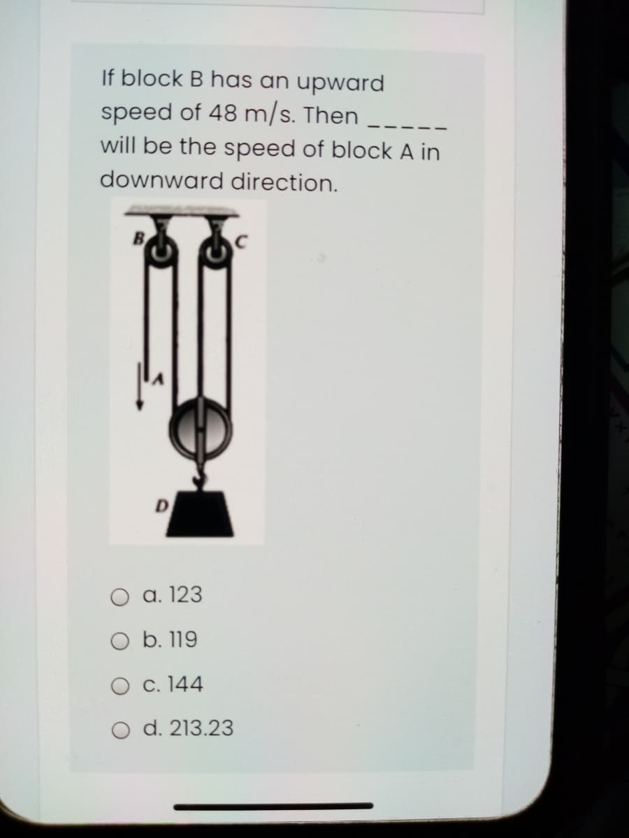 If block B has an upward
speed of 48 m/s. Then
will be the speed of block A in
downward direction.
O a. 123
O b. 119
O c. 144
O d. 213.23
