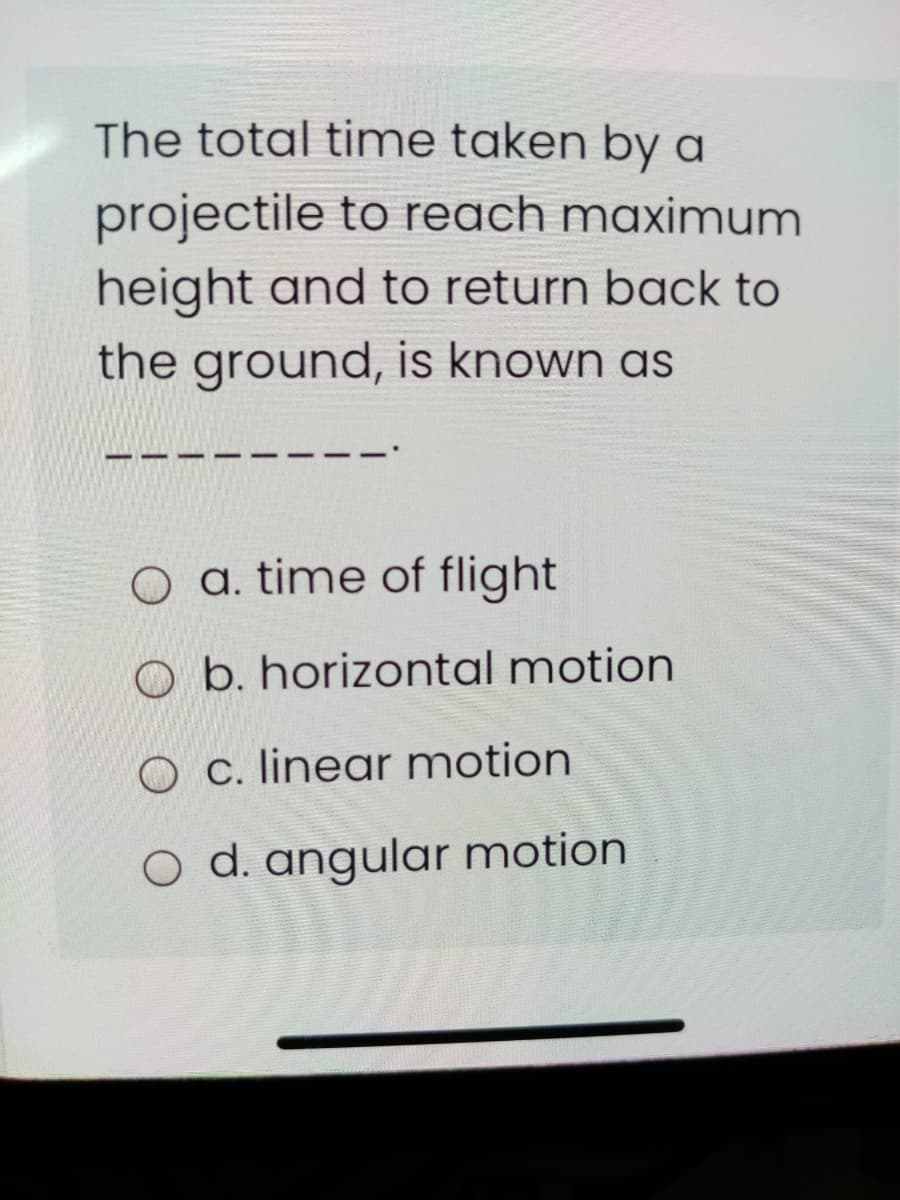 The total time taken by a
projectile to reach maximum
height and to return back to
the ground, is known as
O a. time of flight
O b. horizontal motion
O c. linear motion
O d. angular motion
