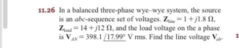 11.26 In a balanced three-phase wye-wye system, the source
is an abc-sequence set of voltages. Zine =1+jl.8 0,
Zpad = 14 + j12 N, and the load voltage on the a phase
is VAy = 398.1/17.99° V ms. Find the line voltage V
ab-
