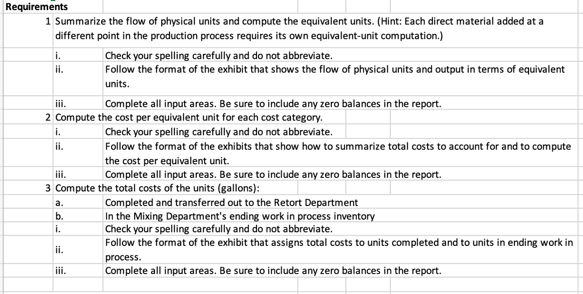 Requirements
1 Summarize the flow of physical units and compute the equivalent units. (Hint: Each direct material added at a
different point in the production process requires its own equivalent-unit computation.)
Check your spelling carefully and do not abbreviate.
Follow the format of the exhibit that shows the flow of physical units and output in terms of equivalent
i.
ii.
units.
iii.
2 Compute the cost per equivalent unit for each cost category.
Complete all input areas. Be sure to include any zero balances in the report.
i.
Check your spelling carefully and do not abbreviate.
ii.
Follow the format of the exhibits that show how to summarize total costs to account for and to compute
the cost per equivalent unit.
Complete all input areas. Be sure to include any zero balances in the report.
iii.
3 Compute the total costs of the units (gallons):
Completed and transferred out to the Retort Department
In the Mixing Department's ending work in process inventory
Check your spelling carefully and do not abbreviate.
Follow the format of the exhibit that assigns total costs to units completed and to units in ending work in
а.
b.
i.
ii.
process.
iii.
Complete all input areas. Be sure to include any zero balances in the report.
