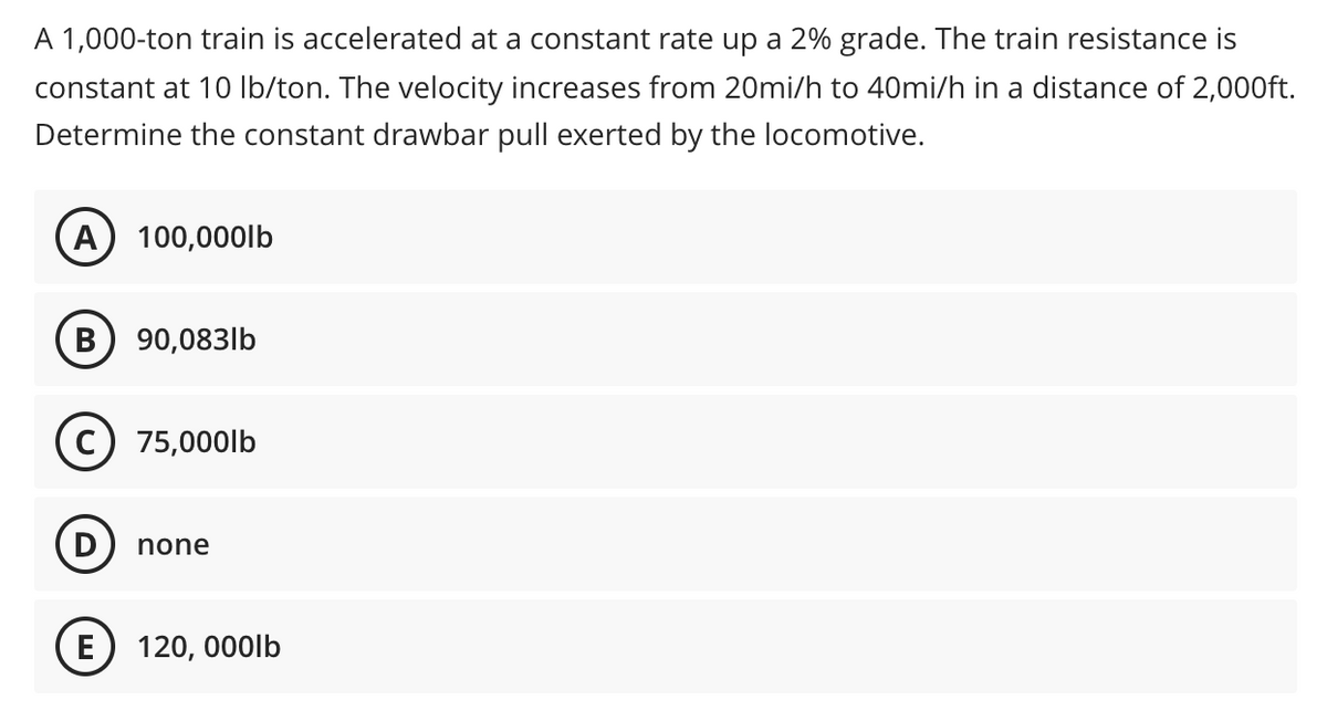 A 1,000-ton train is accelerated at a constant rate up a 2% grade. The train resistance is
constant at 10 Ib/ton. The velocity increases from 20mi/h to 40mi/h in a distance of 2,000ft.
Determine the constant drawbar pull exerted by the locomotive.
A) 100,000lb
В
90,083lb
75,000lb
D
none
E) 120, 000Ib
