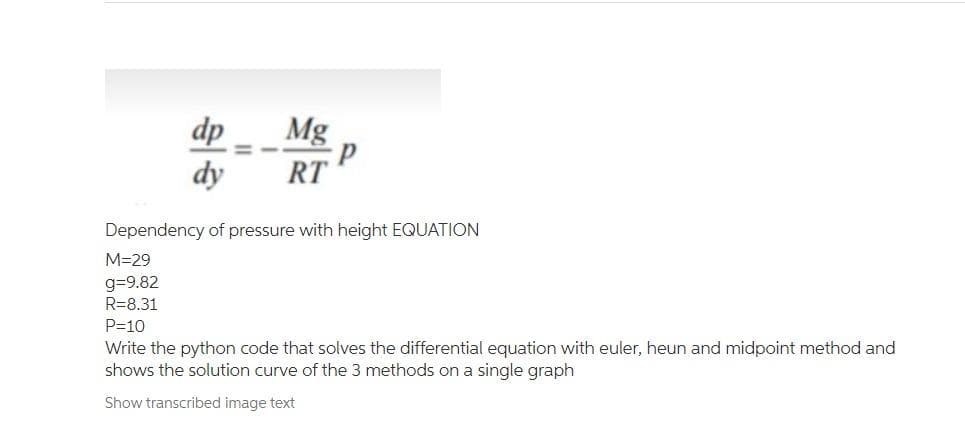 dp
Mg
%3D
dy
RT
Dependency of pressure with height EQUATION
M=29
g=9.82
R=8.31
P=10
Write the python code that solves the differential equation with euler, heun and midpoint method and
shows the solution curve of the 3 methods on a single graph
Show transcribed image text
