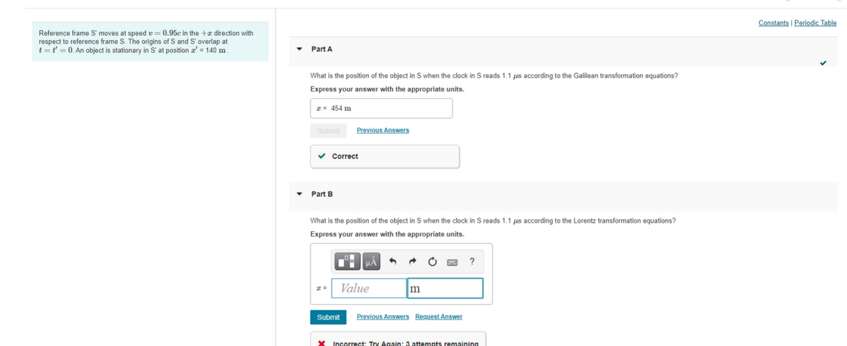 Constants | Periodic Table
Reference frame S' moves at speed v = 0.95c in the +a direction with
respect to reference frame S. The origins of S and S' overlap at
t =t' = 0. An object is stationary in S' at position a' = 140 m
Part A
What is the position of the obiect in S when the clock in S reads 1.1 us according to the Galilean transformation equations?
Express your answer with the appropriate units.
I = 454 m
Submit
Previous Answers
Correct
Part B
What is the position of the object in S when the clock in S reads 1.1 us according to the Lorentz transformation equations?
Express your answer with the appropriate units.
HÀ
?
Value
Submit
Previous Answers Request Answer
Incorrect: Try Again: 3 attempts remaining
