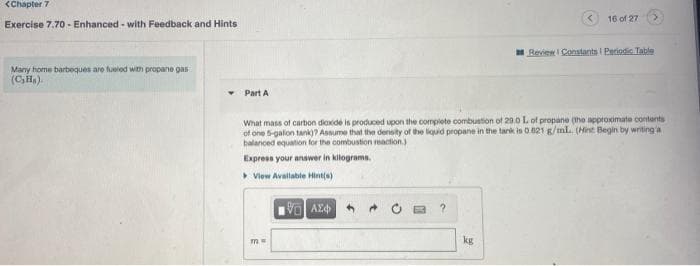 <Chapter 7
16 of 27
Exercise 7.70 - Enhanced - with Feedback and Hints
Review I Constarits I Pariodis Table
Many home barbeques are fueled with propane gas
(CH,).
Part A
What mass of carbon dioxide is produced upon the complete combustion of 20.0 L of propane (tho approximate contents
of one 5-galon tank)? Assume that the density of the liquid propane in the tark is 0.021 g/mL. (Hint Begin by writing'a
balanced equation for the combustion eaction)
Express your answer in kilograms.
Vlew Avallable Hint(s)
AE
kg
