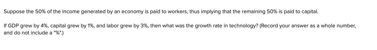 Suppose the 50% of the income generated by an economy is paid to workers, thus implying that the remaining 50% is paid to capital.
If GDP grew by 4%, capital grew by 1%, and labor grew by 3%, then what was the growth rate in technology? (Record your answer as a whole number,
and do not include a "%".)
