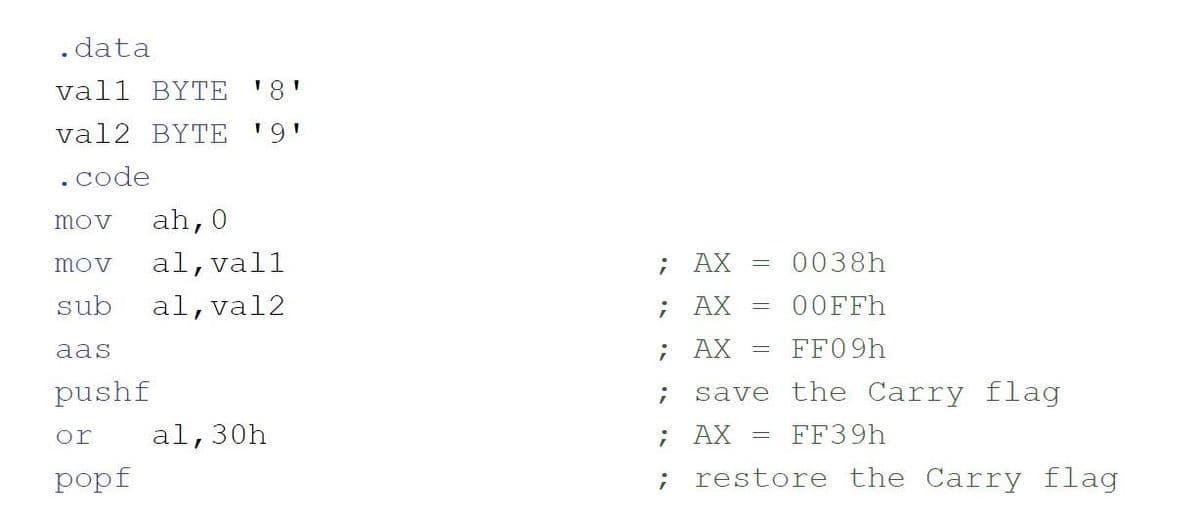 . data
vall BYTE '8'
val2 BYTE
'9'
.code
mov
ah,0
mov
al,vall
; AX
0038h
sub
al,val2
; AX
= 00FFH
aas
; AX
FF09H
pushf
save the Carry flag
or
al,30h
; AX
FF39H
popf
restore the Carry flag
