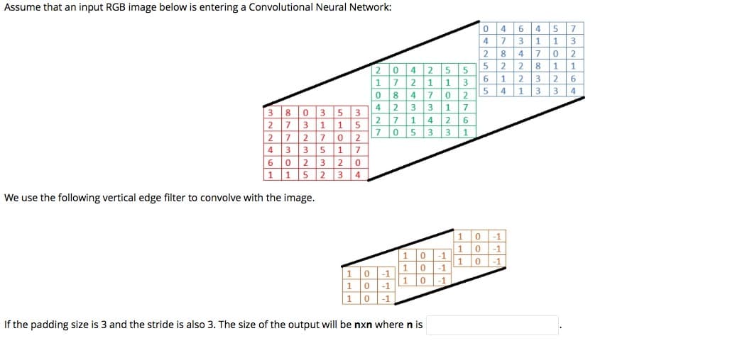 Assume that an input RGB image below is entering a Convolutional Neural Network:
4
6
4 5
7
4
7
1
3
2
4
8
1
1
4 25
7 21 1
8 4 7 0
4 2 3
2
5
6 1
5 4
2 3 26
1
1
3
3 4
3 1
7
8
5
2 7 1
5
7 05 3
6.
2
1
|3 1
7
17
2 3 2 o
3 4
4
3
5
6.
1 1
5 2
We use the following vertical edge filter to convolve with the image.
1
-1
1
-1
1
-1
-1
-1
-1
1
-1
-1
1
1
-1
If the padding size is 3 and the stride is also 3. The size of the output will be nxn where n is
