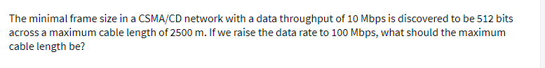 The minimal frame size in a CSMA/CD network with a data throughput of 10 Mbps is discovered to be 512 bits
across a maximum cable length of 2500 m. If we raise the data rate to 100 Mbps, what should the maximum
cable length be?
