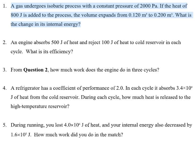 1. A gas undergoes isobaric process with a constant pressure of 2000 Pa. If the heat of
800 J is added to the process, the volume expands from 0.120 m to 0.200 m. What is
the change in its internal energy?
2. An engine absorbs 500 J of heat and reject 100 J of heat to cold reservoir in each
cycle. What is its efficiency?
3. From Question 2, how much work does the engine do in three cycles?
4. A refrigerator has a coefficient of performance of 2.0. In each cycle it absorbs 3.4x10
J of heat from the cold reservoir. During each cycle, how much heat is released to the
high-temperature reservoir?
5. During running, you lost 4.0x10 J of heat, and your internal energy also decreased by
1.6x10* J. How much work did you do in the match?
