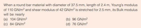 When a round bar material with diameter of 37.5 mm, length of 2.4 m, Young's modulus
of 110 GN/m² and shear modulus of 42 GN/m² is stretched for 2.5 mm, its Bulk modulus
will be nearly
(a) 104 GN/m²
(c) 84 GN/m²
(b) 96 GN/m²
(d) 76 GN/m²